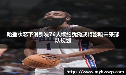 哈登状态下滑引发76人续约犹豫或将影响未来球队规划