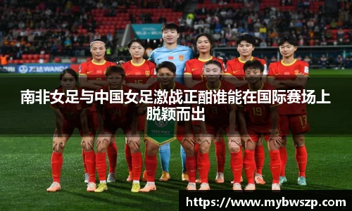 南非女足与中国女足激战正酣谁能在国际赛场上脱颖而出